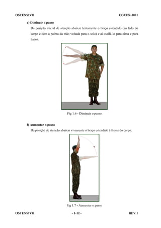 OSTENSIVO

CGCFN-1001

e) Diminuir o passo
Da posição inicial de atenção abaixar lentamente o braço estendido (ao lado do
corpo e com a palma da mão voltada para o solo) e aí oscilá-lo para cima e para
baixo.

Fig 1.6 - Diminuir o passo

f) Aumentar o passo
Da posição de atenção abaixar vivamente o braço estendido à frente do corpo.

Fig 1.7 - Aumentar o passo
OSTENSIVO

- 1-12 -

REV.1

 