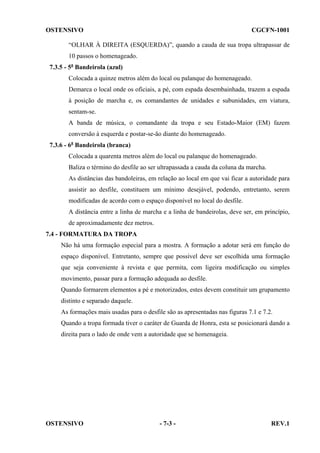 OSTENSIVO

CGCFN-1001

“OLHAR À DIREITA (ESQUERDA)”, quando a cauda de sua tropa ultrapassar de
10 passos o homenageado.
7.3.5 - 5a Bandeirola (azul)
Colocada a quinze metros além do local ou palanque do homenageado.
Demarca o local onde os oficiais, a pé, com espada desembainhada, trazem a espada
à posição de marcha e, os comandantes de unidades e subunidades, em viatura,
sentam-se.
A banda de música, o comandante da tropa e seu Estado-Maior (EM) fazem
conversão à esquerda e postar-se-ão diante do homenageado.
7.3.6 - 6a Bandeirola (branca)
Colocada a quarenta metros além do local ou palanque do homenageado.
Baliza o término do desfile ao ser ultrapassada a cauda da coluna da marcha.
As distâncias das bandoleiras, em relação ao local em que vai ficar a autoridade para
assistir ao desfile, constituem um mínimo desejável, podendo, entretanto, serem
modificadas de acordo com o espaço disponível no local do desfile.
A distância entre a linha de marcha e a linha de bandeirolas, deve ser, em princípio,
de aproximadamente dez metros.
7.4 - FORMATURA DA TROPA
Não há uma formação especial para a mostra. A formação a adotar será em função do
espaço disponível. Entretanto, sempre que possível deve ser escolhida uma formação
que seja conveniente à revista e que permita, com ligeira modificação ou simples
movimento, passar para a formação adequada ao desfile.
Quando formarem elementos a pé e motorizados, estes devem constituir um grupamento
distinto e separado daquele.
As formações mais usadas para o desfile são as apresentadas nas figuras 7.1 e 7.2.
Quando a tropa formada tiver o caráter de Guarda de Honra, esta se posicionará dando a
direita para o lado de onde vem a autoridade que se homenageia.

OSTENSIVO

- 7-3 -

REV.1

 