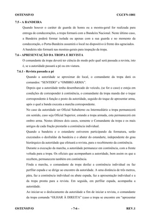 OSTENSIVO

CGCFN-1001

7.5 - A BANDEIRA
Quando houver o caráter de guarda de honra ou a mostra-geral for realizada para
entrega de condecorações, a tropa formará com a Bandeira Nacional. Neste último caso,
a Bandeira poderá formar isolada ou apenas com a sua guarda e no momento da
condecoração, o Porta-Bandeira assumirá o local no dispositivo à frente dos agraciados.
A bandeira não formará nas mostras-gerais para inspeção da tropa.
7.6 - APRESENTAÇÃO DA TROPA E REVISTA
O comandante da tropa deverá ter ciência do modo pelo qual será passada a revista, isto
é, se a autoridade passará a pé ou em viatura.
7.6.1 - Revista passada a pé
Quando a autoridade se aproximar do local, o comandante da tropa dará os
comandos: “SENTIDO” e “OMBRO ARMA”.
Depois que a autoridade tenha desembarcado do veículo, (se for o caso) e esteja em
condições de corresponder à continência, o comandante da tropa manda dar o toque
correspondente à função e posto da autoridade, seguido do toque de apresentar arma,
após o qual a banda executa a marcha correspondente.
No caso da autoridade ser Oficial Subalterno ou Intermediário a tropa permanecerá
em sentido, caso seja Oficial Superior, estando a tropa armada, esta permanecerá em
ombro arma. Nestes últimos dois casos, somente o Comandante da tropa e os mais
antigos de cada fração prestarão a continência individual.
Quando a bandeira e o estandarte estiverem participando da formatura, serão
executados o desfraldar da bandeira e o abater do estandarte, independente do grau
hierárquico da autoridade que efetuará a revista, para o recebimento da continência.
Durante a execução da marcha, a autoridade permanece em continência, com a frente
voltada para a tropa. Os oficiais que acompanham a autoridade, bem assim os que a
recebem, permanecem também em continência.
Finda a marcha, o comandante da tropa desfaz a continência individual ou faz
perfilar espada e se dirige ao encontro da autoridade. A uma distância de três metros,
pára, faz a continência individual ou abate espada, faz a apresentação individual e a
da tropa pronta para a revista. Em seguida, em perfilar espada, acompanha a
autoridade.
Ao iniciar-se o deslocamento da autoridade a fim de iniciar a revista, o comandante
da tropa comanda “OLHAR À DIREITA” (caso a tropa se encontre em “apresentar

OSTENSIVO

- 7-6 -

REV.1

 
