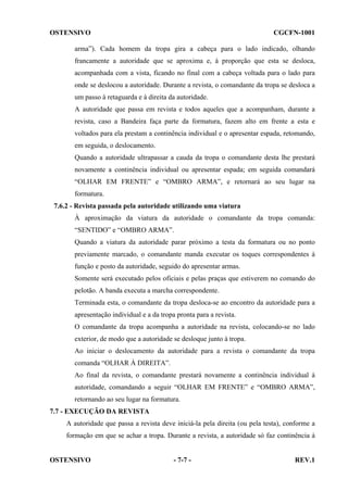OSTENSIVO

CGCFN-1001

arma”). Cada homem da tropa gira a cabeça para o lado indicado, olhando
francamente a autoridade que se aproxima e, à proporção que esta se desloca,
acompanhada com a vista, ficando no final com a cabeça voltada para o lado para
onde se deslocou a autoridade. Durante a revista, o comandante da tropa se desloca a
um passo à retaguarda e à direita da autoridade.
A autoridade que passa em revista e todos aqueles que a acompanham, durante a
revista, caso a Bandeira faça parte da formatura, fazem alto em frente a esta e
voltados para ela prestam a continência individual e o apresentar espada, retomando,
em seguida, o deslocamento.
Quando a autoridade ultrapassar a cauda da tropa o comandante desta lhe prestará
novamente a continência individual ou apresentar espada; em seguida comandará
“OLHAR EM FRENTE” e “OMBRO ARMA”, e retornará ao seu lugar na
formatura.
7.6.2 - Revista passada pela autoridade utilizando uma viatura
À aproximação da viatura da autoridade o comandante da tropa comanda:
“SENTIDO” e “OMBRO ARMA”.
Quando a viatura da autoridade parar próximo a testa da formatura ou no ponto
previamente marcado, o comandante manda executar os toques correspondentes à
função e posto da autoridade, seguido do apresentar armas.
Somente será executado pelos oficiais e pelas praças que estiverem no comando do
pelotão. A banda executa a marcha correspondente.
Terminada esta, o comandante da tropa desloca-se ao encontro da autoridade para a
apresentação individual e a da tropa pronta para a revista.
O comandante da tropa acompanha a autoridade na revista, colocando-se no lado
exterior, de modo que a autoridade se desloque junto à tropa.
Ao iniciar o deslocamento da autoridade para a revista o comandante da tropa
comanda “OLHAR À DIREITA”.
Ao final da revista, o comandante prestará novamente a continência individual à
autoridade, comandando a seguir “OLHAR EM FRENTE” e “OMBRO ARMA”,
retornando ao seu lugar na formatura.
7.7 - EXECUÇÃO DA REVISTA
A autoridade que passa a revista deve iniciá-la pela direita (ou pela testa), conforme a
formação em que se achar a tropa. Durante a revista, a autoridade só faz continência à

OSTENSIVO

- 7-7 -

REV.1

 