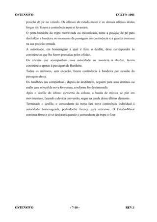 OSTENSIVO

CGCFN-1001

posição de pé no veículo. Os oficiais do estado-maior e os demais oficiais destas
forças não fazem a continência nem se levantam.
O porta-bandeira da tropa motorizada ou mecanizada, toma a posição de pé para
desfraldar a bandeira no momento da passagem em continência e a guarda continua
na sua posição sentada.
A autoridade, em homenagem à qual é feito o desfile, deve corresponder às
continências que lhe forem prestadas pelos oficiais.
Os oficiais que acompanham essa autoridade ou assistem o desfile, fazem
continência apenas à passagem da Bandeira.
Todos os militares, sem exceção, fazem continência à bandeira por ocasião da
passagem desta.
Os batalhões (ou companhias), depois de desfilarem, seguem para seus destinos ou
então para o local de nova formatura, conforme for determinado.
Após o desfile do último elemento da coluna, a banda de música se põe em
movimento e, fazendo a devida conversão, segue na cauda desse último elemento.
Terminado o desfile, o comandante da tropa fará nova continência individual à
autoridade homenageada, pedindo-lhe licença para retirar-se. O Estado-Maior
continua firme e só se deslocará quando o comandante da tropa o fizer.

OSTENSIVO

- 7-10 -

REV.1

 