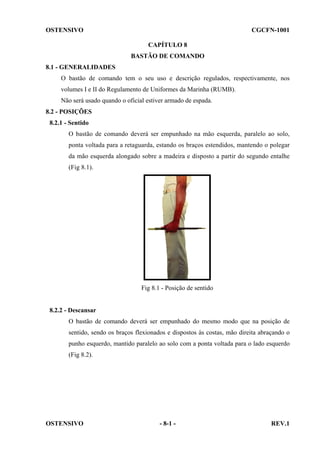 OSTENSIVO

CGCFN-1001
CAPÍTULO 8
BASTÃO DE COMANDO

8.1 - GENERALIDADES
O bastão de comando tem o seu uso e descrição regulados, respectivamente, nos
volumes I e II do Regulamento de Uniformes da Marinha (RUMB).
Não será usado quando o oficial estiver armado de espada.
8.2 - POSIÇÕES
8.2.1 - Sentido
O bastão de comando deverá ser empunhado na mão esquerda, paralelo ao solo,
ponta voltada para a retaguarda, estando os braços estendidos, mantendo o polegar
da mão esquerda alongado sobre a madeira e disposto a partir do segundo entalhe
(Fig 8.1).

Fig 8.1 - Posição de sentido

8.2.2 - Descansar
O bastão de comando deverá ser empunhado do mesmo modo que na posição de
sentido, sendo os braços flexionados e dispostos às costas, mão direita abraçando o
punho esquerdo, mantido paralelo ao solo com a ponta voltada para o lado esquerdo
(Fig 8.2).

OSTENSIVO

- 8-1 -

REV.1

 