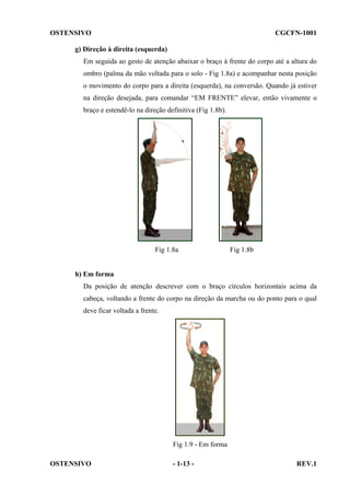 OSTENSIVO

CGCFN-1001

g) Direção à direita (esquerda)
Em seguida ao gesto de atenção abaixar o braço à frente do corpo até a altura do
ombro (palma da mão voltada para o solo - Fig 1.8a) e acompanhar nesta posição
o movimento do corpo para a direita (esquerda), na conversão. Quando já estiver
na direção desejada, para comandar “EM FRENTE” elevar, então vivamente o
braço e estendê-lo na direção definitiva (Fig 1.8b).

Fig 1.8a

Fig 1.8b

h) Em forma
Da posição de atenção descrever com o braço círculos horizontais acima da
cabeça, voltando a frente do corpo na direção da marcha ou do ponto para o qual
deve ficar voltada a frente.

Fig 1.9 - Em forma
OSTENSIVO

- 1-13 -

REV.1

 