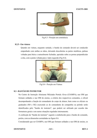 OSTENSIVO

CGCFN-1001

Fig 8.3 - Posição em continência

8.2.5 - Em viatura
Quando em viatura, enquanto sentado, o bastão de comando deverá ser conduzido
empunhado com ambas as mãos, deixando descobertas as partes metálicas, palmas
voltadas para baixo e naturalmente fechadas, apoiadas sobre as pernas perpendicular
a elas, com a ponta voltada para o lado esquerdo (Fig 8.4).

Fig 8.4 - Posição em Viatura

8.3 - BASTÃO DE INSTRUTOR
No Centro de Instrução Almirante Milcíades Portela Alves (CIAMPA), nas OM que
formam soldados e nas OM de ensino, a critério dos respectivos comandos, o oficial
desempenhando a função de comandante do corpo de alunos, bem como os oficiais ou
graduados (SO e SG) exercendo as de comandante de companhia ou pelotão serão
identificados pelo “bastão de instrutor”, que poderá ser utilizado por ocasião das
formaturas gerais e em outras situações reguladas internamente.
A confecção do “bastão de instrutor” seguirá o estabelecido para o bastão de comando,
porém, com as dimensões assinaladas na figura 8.6.
Considerando que no CIAMPA, nas OM que formam soldados e nas OM de ensino, os

OSTENSIVO

- 8-3 -

REV.1

 