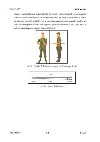 OSTENSIVO

CGCFN-1001

oficiais ou graduados que portarem bastão de instrutor estarão integrados em formaturas
e desfiles, estes deverão portar, em qualquer posição a pé firme ou em marcha, o bastão
na altura do cotovelo, alinhado com a parte interna do antebraço, mantido paralelo ao
solo, envolvido pelos dedos da mão esquerda, palma da mão voltada para cima, tendo o
polegar alinhado com a ponteira do metal (Fig 8.5)

Fig 8.5 - Posição do Bastão de instrutor em formatura e desfile

Fig 8.6 - Bastão de lnstrutor

OSTENSIVO

- 8-4 -

REV.1

 