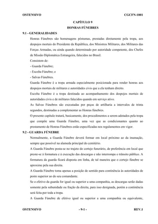 OSTENSIVO

CGCFN-1001
CAPÍTULO 9
HONRAS FÚNEBRES

9.1 - GENERALIDADES
Honras Fúnebres são homenagens póstumas, prestadas diretamente pela tropa, aos
despojos mortais do Presidente da República, dos Ministros Militares, dos Militares das
Forças Armadas, ou ainda quando determinado por autoridade competente, dos Chefes
de Missão Diplomática Estrangeira, falecidos no Brasil.
Consistem de:
- Guarda Fúnebre;
- Escolta Fúnebre; e
- Salvas Fúnebres.
Guarda Fúnebre é a tropa armada especialmente posicionada para render honras aos
despojos mortais de militares e autoridades civis que a ela tenham direito.
Escolta Fúnebre é a tropa destinada ao acompanhamento dos despojos mortais de
autoridades civis e de militares falecidos quando em serviço ativo.
As Salvas Fúnebres são executadas por peças de artilharia a intervalos de trinta
segundos, destinadas a complementar as Honras fúnebres.
O presente capítulo tratará, basicamente, dos procedimentos a serem adotados pela tropa
que compõe uma Guarda Fúnebre, uma vez que as condicionantes quanto ao
prestamento de Honras Fúnebres estão especificadas nos regulamentos em vigor.
9.2 - GUARDA FÚNEBRE
Normalmente, a Guarda Fúnebre deverá formar em local próximo ao da inumação,
sempre que possível na alameda principal do cemitério.
A Guarda Fúnebre posta-se no trajeto do cortejo funerário, de preferência em local que
preste-se à formatura e à execução das descargas e não interrompa o trânsito público. A
formatura da guarda ficará disposta em linha, de tal maneira que o cortejo fúnebre se
aproxime pela sua direita.
A Guarda Fúnebre toma apenas a posição de sentido para continência às autoridades de
posto superior ao do seu comandante.
Se o efetivo da guarda for igual ou superior a uma companhia, as descargas serão dadas
somente pela subunidade ou fração da direita, para isso designada, porém a continência
será feita por toda a tropa.
A Guarda Fúnebre de efetivo igual ou superior a uma companhia ou equivalente,

OSTENSIVO

- 9-1 -

REV.1

 