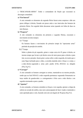 OSTENSIVO

CGCFN-1001

e “DESCANSAR-ARMA”. Então o comandante da fração que executará as
descargas comandará:
a) “Em funeral”
A este comando os elementos da segunda fileira fazem arma suspensa e dão um
passo oblíquo à direita, ficando um pouco atrás e nos intervalos dos homens da
primeira fileira. Em seguida farão descansar arma (quando em linha de duas ou
três fileiras).
b) “Preparar”
A este comando os elementos da primeira e segunda fileiras, executam o
movimento em dois tempos:
I) 1o Tempo
Os homens fazem o movimento do primeiro tempo de “apresentar arma”
partindo da posição de sentido.
II) 2o Tempo
Sobre a planta do pé esquerdo, giram o corpo cerca de 45 graus à direita, ao
mesmo tempo que levam o pé direito cerca de meio passo para a direita e para
trás; na nova posição, fazem girar a arma sobre a mão esquerda, de modo que o
cano fique inclinado para o chão, a coronha mantida entre o braço e o corpo, e
a mão direita segurando a arma pelo punho (FAL, M16A2) ou delgado
(FS), Fig 9.2.
c) “Carregar”
A este comando os homens carregam as armas, mantendo-as na mesma posição,
sendo que no fuzil M16A2 a mão esquerda permanece segurando firmemente no
terço médio do guarda-mão e o carregamento é feito com a mão direita e em
seguida retornando-a para o punho.
d) “Apontar”
A este comando, os homens estendem os braços e em seguida, apoiam a chapa da
soleira no cavado do ombro, mas sem a preocupação de fazer visada e mantendo o
cano apontado para o solo, fazendo com este um ângulo de 50 graus (Fig 9.2).

OSTENSIVO

- 9-3 -

REV.1

 
