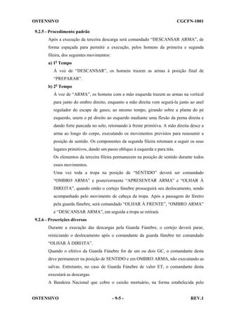 OSTENSIVO

CGCFN-1001

9.2.5 - Procedimento padrão
Após a execução da terceira descarga será comandado “DESCANSAR ARMA”, de
forma espaçada para permitir a execução, pelos homens da primeira e segunda
fileira, dos seguintes movimentos:
a) 1o Tempo
À voz de “DESCANSAR”, os homens trazem as armas à posição final de
“PREPARAR”.
b) 2o Tempo
À voz de “ARMA”, os homens com a mão esquerda trazem as armas na vertical
para junto do ombro direito, enquanto a mão direita vem segurá-la junto ao anel
regulador do escape de gases; ao mesmo tempo, girando sobre a planta do pé
esquerdo, unem o pé direito ao esquerdo mediante uma flexão da perna direita e
dando forte pancada no solo, retomando à frente primitiva. A mão direita desce a
arma ao longo do corpo, executando os movimentos previstos para reassumir a
posição de sentido. Os componentes da segunda fileira retomam a seguir os seus
lugares primitivos, dando um passo obliquo à esquerda e para trás.
Os elementos da terceira fileira permanecem na posição de sentido durante todos
esses movimentos.
Uma vez toda a tropa na posição de “SENTIDO” deverá ser comandado
“OMBRO ARMA” e posteriormente “APRESENTAR ARMA” e “OLHAR À
DIREITA”, quando então o cortejo fúnebre prosseguirá seu deslocamento, sendo
acompanhado pelo movimento de cabeça da tropa. Após a passagem do féretro
pela guarda fúnebre, será comandado “OLHAR À FRENTE”, “OMBRO ARMA”
e “DESCANSAR ARMA”, em seguida a tropa se retirará.
9.2.6 - Prescrições diversas
Durante a execução das descargas pela Guarda Fúnebre, o cortejo deverá parar,
reiniciando o deslocamento após o comandante da guarda fúnebre ter comandado
“OLHAR À DIREITA”.
Quando o efetivo da Guarda Fúnebre for de um ou dois GC, o comandante desta
deve permanecer na posição de SENTIDO e em OMBRO ARMA, não executando as
salvas. Entretanto, no caso de Guarda Fúnebre de valor ET, o comandante desta
executará as descargas.
A Bandeira Nacional que cobre o caixão mortuário, na forma estabelecida pelo

OSTENSIVO

- 9-5 -

REV.1

 