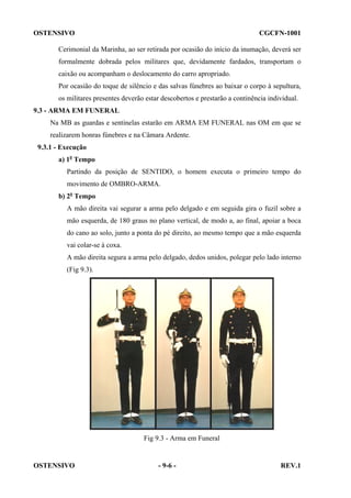 OSTENSIVO

CGCFN-1001

Cerimonial da Marinha, ao ser retirada por ocasião do início da inumação, deverá ser
formalmente dobrada pelos militares que, devidamente fardados, transportam o
caixão ou acompanham o deslocamento do carro apropriado.
Por ocasião do toque de silêncio e das salvas fúnebres ao baixar o corpo à sepultura,
os militares presentes deverão estar descobertos e prestarão a continência individual.
9.3 - ARMA EM FUNERAL
Na MB as guardas e sentinelas estarão em ARMA EM FUNERAL nas OM em que se
realizarem honras fúnebres e na Câmara Ardente.
9.3.1 - Execução
a) 1o Tempo
Partindo da posição de SENTIDO, o homem executa o primeiro tempo do
movimento de OMBRO-ARMA.
b) 2o Tempo
A mão direita vai segurar a arma pelo delgado e em seguida gira o fuzil sobre a
mão esquerda, de 180 graus no plano vertical, de modo a, ao final, apoiar a boca
do cano ao solo, junto a ponta do pé direito, ao mesmo tempo que a mão esquerda
vai colar-se à coxa.
A mão direita segura a arma pelo delgado, dedos unidos, polegar pelo lado interno
(Fig 9.3).

Fig 9.3 - Arma em Funeral

OSTENSIVO

- 9-6 -

REV.1

 