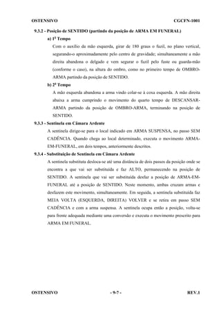 OSTENSIVO

CGCFN-1001

9.3.2 - Posição de SENTIDO (partindo da posição de ARMA EM FUNERAL)
a) 1o Tempo
Com o auxílio da mão esquerda, girar de 180 graus o fuzil, no plano vertical,
segurando-o aproximadamente pelo centro de gravidade; simultaneamente a mão
direita abandona o delgado e vem segurar o fuzil pelo fuste ou guarda-mão
(conforme o caso), na altura do ombro, como no primeiro tempo de OMBROARMA partindo da posição de SENTIDO.
b) 2o Tempo
A mão esquerda abandona a arma vindo colar-se à coxa esquerda. A mão direita
abaixa a arma cumprindo o movimento do quarto tempo de DESCANSARARMA partindo da posição de OMBRO-ARMA, terminando na posição de
SENTIDO.
9.3.3 - Sentinela em Câmara Ardente
A sentinela dirige-se para o local indicado em ARMA SUSPENSA, no passo SEM
CADÊNCIA. Quando chega ao local determinado, executa o movimento ARMAEM-FUNERAL, em dois tempos, anteriormente descritos.
9.3.4 - Substituição de Sentinela em Câmara Ardente
A sentinela substituta desloca-se até uma distância de dois passos da posição onde se
encontra a que vai ser substituída e faz ALTO, permanecendo na posição de
SENTIDO. A sentinela que vai ser substituída desfaz a posição de ARMA-EMFUNERAL até a posição de SENTIDO. Neste momento, ambas cruzam armas e
desfazem este movimento, simultaneamente. Em seguida, a sentinela substituída faz
MEIA VOLTA (ESQUERDA, DIREITA) VOLVER e se retira em passo SEM
CADÊNCIA e com a arma suspensa. A sentinela ocupa então a posição, volta-se
para frente adequada mediante uma conversão e executa o movimento prescrito para
ARMA EM FUNERAL.

OSTENSIVO

- 9-7 -

REV.1

 