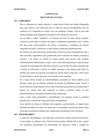 OSTENSIVO

CGCFN-1001
CAPÍTULO 10
MILITAR EM VIATURA

10.1 - EMBARQUE
Para o embarque em viatura operativa, a tropa deverá formar por frações designadas
para cada viatura e em coluna por dois ao lado da viatura correspondente (caso de
comboio) ou à retaguarda da viatura, caso em embarque isolado, a fim de que cada
coluna embarque pela retaguarda utilizando os dois bordos da carroceria.
Ao ser dada a ordem “embarcar”, os militares da testa de cada coluna avançam,
colocam os fuzis sobre os bancos da viatura e embarcam normalmente com o auxílio
das duas mãos, posicionando-se de forma a auxiliarem o embarque dos demais
integrantes da tropa. A partir daí, as duas colunas embarcam simultaneamente.
Os militares da coluna da direita, guarnecendo o fuzil (ou arma correspondente) com a
mão esquerda e segurando-o pelo guarda-mão junto à alavanca de manejo, avançam e
colocam o pé direito no estribo da tampa traseira (que deverá estar arriada),
simultaneamente impulsionam o corpo e com a mão direita guarnecem a alça de apoio
existente na extremidade da carroceria, elevam o cano do fuzil de modo a permitir que
o militar já embarcado o auxilie na subida, puxando-o para dentro, pelo fuzil. Os
militares da coluna da esquerda, procedem da mesma forma sendo que o fuzil estará
na mão direita e o pé de apoio que vai ao estribo será o esquerdo.
Se a tropa estiver armada de submetralhadora, procederá de forma idêntica ao já
descrito, sendo que os militares, partindo da posição de bandoleira arma, cruzam a
arma à frente do corpo ficando com as mãos livres para que possam ser puxados para o
interior da viatura pela mão esquerda ou direita, conforme forem os seus
posicionamentos na formatura e bordo em que embarcarão.
Caso a tropa esteja desarmada, o procedimento será análogo, sendo os militares
puxados para o interior da viatura pela mão correspondente.
Já no interior da viatura os militares vão ocupando, sucessivamente, os lugares mais
próximos da boléia da viatura, de modo que a extremidade exterior dos bancos fique
reservada aos primeiros militares que embarcaram inicialmente como auxiliares.
10.2 - DESEMBARQUE
A ordem de “desembarque” será dada após estar aberta a tampa traseira da carroceria.
À esta ordem, os militares com o fuzil em arma-na-mão, saltarão dois a dois, a partir
dos elementos posicionados na extremidade da carroceria, tendo o cuidado de
OSTENSIVO

- 10-1 -

REV.1

 