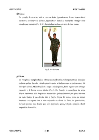 OSTENSIVO

CGCFN-1001

i) Coluna
Da posição de atenção, indicar com os dedos (quando mais de um, devem ficar
afastados) o número de colunas, fechando os demais e mantendo o braço nessa
posição por instantes (Fig 1.10). Para indicar coluna por seis, fechar a mão.

Fig 1.10 - Coluna

j) Fileira
Da posição de atenção abaixar o braço estendido até o prolongamento da linha dos
ombros (palma da mão voltada para frente) e aí indicar com os dedos como foi
feito para coluna. Quando quiser a tropa à sua esquerda, fazer o gesto com o braço
esquerdo e, à direita, com o direito (Fig 1.11). Quando o comandante da tropa
estiver armado de fuzil na posição de sentido e quiser comandar por gesto em uma
ou mais fileiras à sua direita, trás o fuzil à frente do corpo, como no armar
baioneta e o segura com a mão esquerda na altura do fuste ou guarda-mão,
livrando assim a mão direita que, após executar o gesto, voltará a segurar o fuzil
na posição de sentido.

OSTENSIVO

- 1-14 -

REV.1

 