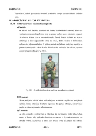 OSTENSIVO

CGCFN-1001

flexionar os joelhos por ocasião do salto, evitando o choque dos calcanhares contra o
solo.
10.3 - POSIÇÕES DO MILITAR EM VIATURA
10.3.1 - Militar desarmado ou armado com pistola
a) Sentido
O militar fica imóvel, olhando em frente, corretamente sentado, busto na
vertical, pernas em ângulo reto com as coxas, joelhos e pés afastados cerca de
10 cm (de acordo com a sua constituição física), braços colados ao tronco,
antebraço e mão repousando sobre as coxas, dedos unidos e distendidos,
palmas das mãos para baixo. O militar sentado ao lado do motorista mantém as
pernas como aquele, a fim de não dificultar-lhe a direção do veículo, quando
assim for aconselhável (Fig 10.1).

Fig 10.1 - Sentido (militar desarmado ou armado com pistola)

b) Descansar
Nesta posição o militar não é mais obrigado a manter a rigidez da posição de
sentido. Tem a liberdade de alterar a posição das pernas e braços, conservando
porém as mãos repousadas sobre as coxas.
c) À vontade
A este comando o militar tem a liberdade de movimento; pode falar, beber,
comer e fumar; não podendo abandonar o assento e devendo manter-se em
atitude correta. É proibido o apoio dos braços sobre as janelas nas cabinas
OSTENSIVO

- 10-2 -

REV.1

 
