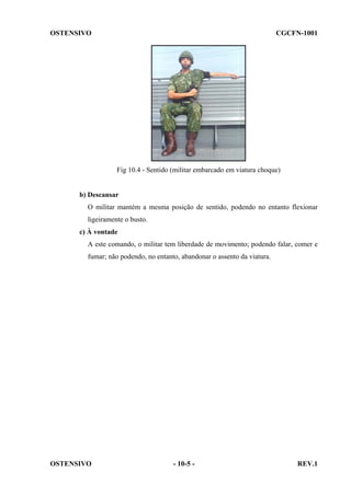 OSTENSIVO

CGCFN-1001

Fig 10.4 - Sentido (militar embarcado em viatura choque)

b) Descansar
O militar mantém a mesma posição de sentido, podendo no entanto flexionar
ligeiramente o busto.
c) À vontade
A este comando, o militar tem liberdade de movimento; podendo falar, comer e
fumar; não podendo, no entanto, abandonar o assento da viatura.

OSTENSIVO

- 10-5 -

REV.1

 