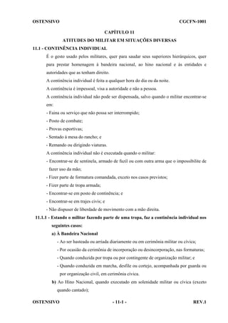 OSTENSIVO

CGCFN-1001
CAPÍTULO 11
ATITUDES DO MILITAR EM SITUAÇÕES DIVERSAS

11.1 - CONTINÊNCIA INDIVIDUAL
É o gesto usado pelos militares, quer para saudar seus superiores hierárquicos, quer
para prestar homenagem à bandeira nacional, ao hino nacional e às entidades e
autoridades que as tenham direito.
A continência individual é feita a qualquer hora do dia ou da noite.
A continência é impessoal, visa a autoridade e não a pessoa.
A continência individual não pode ser dispensada, salvo quando o militar encontrar-se
em:
- Faina ou serviço que não possa ser interrompido;
- Posto de combate;
- Provas esportivas;
- Sentado à mesa do rancho; e
- Remando ou dirigindo viaturas.
A continência individual não é executada quando o militar:
- Encontrar-se de sentinela, armado de fuzil ou com outra arma que o impossibilite de
fazer uso da mão;
- Fizer parte de formatura comandada, exceto nos casos previstos;
- Fizer parte de tropa armada;
- Encontrar-se em posto de continência; e
- Encontrar-se em trajes civis; e
- Não dispuser de liberdade de movimento com a mão direita.
11.1.1 - Estando o militar fazendo parte de uma tropa, faz a continência individual nos
seguintes casos:
a) À Bandeira Nacional
- Ao ser hasteada ou arriada diariamente ou em cerimônia militar ou cívica;
- Por ocasião da cerimônia de incorporação ou desincorporação, nas formaturas;
- Quando conduzida por tropa ou por contingente de organização militar; e
- Quando conduzida em marcha, desfile ou cortejo, acompanhada por guarda ou
por organização civil, em cerimônia cívica.
b) Ao Hino Nacional, quando executado em solenidade militar ou cívica (exceto
quando cantado);
OSTENSIVO

- 11-1 -

REV.1

 