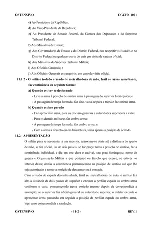 OSTENSIVO

CGCFN-1001

c) Ao Presidente da República;
d) Ao Vice-Presidente da República;
e) Ao Presidente do Senado Federal, da Câmara dos Deputados e do Supremo
Tribunal Federal;
f) Aos Ministros de Estado;
g) Aos Governadores de Estado e do Distrito Federal, nos respectivos Estados e no
Distrito Federal ou qualquer parte do país em visita de caráter oficial;
h) Aos Ministros do Superior Tribunal Militar;
i) Aos Oficiais-Generais; e
j) Aos Oficiais-Generais estrangeiros, em caso de visita oficial.
11.1.2 - O militar isolado armado de metralhadora de mão, fuzil ou arma semelhante,
faz continência da seguinte forma:
a) Quando estiver se deslocando
- Leva a arma à posição de ombro arma à passagem do superior hierárquico; e
- À passagem de tropa formada, faz alto, volta-se para a tropa e faz ombro arma.
b) Quando estiver parado
- Faz apresentar arma, para os oficiais-generais e autoridades superiores a estas;
- Para os demais militares faz ombro arma;
- À passagem da tropa formada, faz ombro arma; e
- Com a arma a tiracolo ou em bandoleira, toma apenas a posição de sentido.
11.2 - APRESENTAÇÃO
O militar para se apresentar a um superior, aproxima-se deste até a distância do aperto
de mão, se for oficial, ou de dois passos, se for praça; toma a posição de sentido, faz a
continência individual, e diz em voz clara e audível, seu grau hierárquico, nome de
guerra e Organização Militar a que pertence ou função que exerce, se estiver no
interior desta; desfaz a continência permanecendo na posição de sentido até que lhe
seja autorizado a tomar a posição de descansar ou à vontade.
Caso armado de espada desembainhada, fuzil ou metralhadora de mão, o militar faz
alto à distância de dois passos do superior e executa o perfilar espada ou ombro arma
conforme o caso, permanecendo nessa posição mesmo depois de correspondida a
saudação; se o superior for oficial-general ou autoridade superior, o militar executa o
apresentar arma passando em seguida à posição de perfilar espada ou ombro arma,
logo após correspondida a saudação.
OSTENSIVO

- 11-2 -

REV.1

 