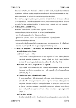OSTENSIVO

CGCFN-1001

Em locais cobertos, não destinados à prática de ordem unida, recepção à autoridade e
cerimônias, o militar armado de espada desembainhada, fuzil ou metralhadora de mão,
para se apresentar ao superior, apenas toma a posição de sentido.
Para se retirar da presença do superior, o militar faz a continência de maneira idêntica
à da apresentação e pede licença para se retirar; concedida a licença o oficial retira-se
normalmente, a praça depois de fazer meia volta rompe a marcha com o pé esquerdo.
11.3 - RETIRADA DA COBERTURA
O militar, normalmente, descobre-se nas seguintes situações:
- quando for encarregado de hastear ou arriar a bandeira nacional;
- nos elevadores, quando neles viajarem senhoras;
- para saudar senhoras, caso se faça necessário retribuir o aperto de mão;
- ao entrar em recinto coberto; e
- nos cortejos fúnebres ou religiosos, ao entrar em templos, gabinetes de trabalho do
superior ou participar de atos em que este procedimento seja usual.
11.3.1 - Caso se mantenha a necessidade de permanecer descoberto, o militar
procederá da seguinte forma:
a) Estando de gorro de fita
Coloca-o sob o cinto e preso a este, no lado esquerdo da fivela, entre o primeiro
e segundo passador da calça, com a cruzeta voltada para frente e a extremidade
posterior do gorro tangenciando a costura inferior do bolso (Fig 11.1).
b) Estando com o boné, chapéu de MN ou capacete
Coloca-o sob o braço esquerdo, com o interior voltado para o corpo, a jugular
(capacete) para frente, segurando-o com a mão esquerda pela pala e pela borda
(capacete), Fig 11.1.
c) Estando com gorro camuflado ou caxangá
O gorro camuflado é dobrado ao meio pela copa, partes internas para dentro e
colocado sob o cinto e preso a este, do lado esquerdo da fivela, entre o primeiro
e segundo passador da calça; o caxangá é dobrado ao meio, para dentro, até que
as abas se encontrem, uma das extremidades da dobra é colocada sob o cinto e
preso a este, do lado esquerdo da fivela, entre o primeiro e o segundo passador
(Fig 11.1).
d) Prescrições diversas
O militar estando de serviço de policiamento, escolta, guarda ou alabardeiro, não
OSTENSIVO

- 11-3 -

REV.1

 