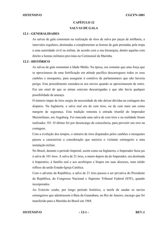 OSTENSIVO

CGCFN-1001
CAPÍTULO 12
SALVAS DE GALA

12.1 - GENERALIDADES
As salvas de gala consistem na realização de tiros de salva por peças de artilharia, a
intervalos regulares, destinadas a complementar as honras de gala prestadas pela tropa
a uma autoridade civil ou militar, de acordo com a sua hierarquia, dentre aquelas com
direito a honras militares previstas no Cerimonial da Marinha.
12.2 - HISTÓRICO
As salvas de gala remontam à Idade Média. Na época, era costume que uma força que
se aproximasse de uma fortificação em atitude pacífica descarregasse todos os seus
canhões e mosquetes, para assegurar à comitiva de parlamentares que não haveria
perigo. Este procedimento estendeu-se aos navios quando se aproximassem de outro.
Era um sinal de que as armas estavam descarregadas e que não havia qualquer
possibilidade de ameaça.
O número ímpar de tiros surgiu da necessidade de não deixar dúvidas na contagem dos
disparos. Na Inglaterra, a salva real era de cem tiros, ou de cem mais um como
margem de segurança. Esta tradição remonta à entrada triunfal do Imperador
Maximiliano, em Augsburg. Foi marcada uma salva de cem tiros e na realidade foram
realizados 101. O último foi por desencargo de consciência, para prevenir um erro na
contagem.
Com a evolução dos tempos, o número de tiros disparados pelos canhões e mosquetes
passou a caracterizar a consideração que merecia o visitante estrangeiro a uma
instalação militar.
No Brasil, durante o período Imperial, assim como na Inglaterra, o Imperador fazia jus
à salva de 101 tiros. A salva de 21 tiros, a maior depois da do Imperador, era destinada
à Imperatriz, à família real e aos arcebispos e bispos em suas dioceses, num nítido
reflexo da união Estado-Igreja Católica.
Com o advento da República, a salva de 21 tiros passou a ser privativa do Presidente
da República, do Congresso Nacional e Supremo Tribunal Federal (STF), quando
incorporados.
Ao Exército coube, por longo período histórico, a tarefa de saudar os navios
estrangeiros que adentrassem à Baía da Guanabara, no Rio de Janeiro, encargo que foi
transferido para a Marinha do Brasil em 1968.

OSTENSIVO

- 12-1 -

REV.1

 