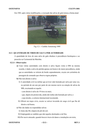 OSTENSIVO

CGCFN-1001

Em 1983, após várias modificações, a execução das salvas de gala tomou a forma atual.

Fig 12.1 - Canhão Armstrong 1909

12.3 - QUANTIDADE DE TIROS DE SALVA POR AUTORIDADE
A quantidade de tiros de uma salva de gala obedece à precedência hierárquica e ao
prescrito no Cerimonial da Marinha.
12.3.1 - Observações
a) Caso várias autoridades com direito à salva façam visita à OM na mesma
ocasião, é dada a salva de partida apenas em honra à de maior precedência, ainda
que as autoridades se retirem de bordo separadamente, exceto em cerimônia de
passagem de comando que observa regras próprias.
b) Não tem direito à salva:
I) A autoridade civil ou militar que já tiver sido honrada por salva por uma vez,
no período de um ano por parte de um mesmo navio ou estação de salvas da
MB, excetuando-se aquela:
- com direito à salva de 19 tiros ou mais;
- que, depois de promovida, ainda não tenha sido honrada por salva; e
- cuja missão, a cortesia internacional recomende.
II) Oficial em trajes civis, exceto se estiver investido de cargo civil que lhe dê
direito a tal honra.
c) Não são dadas ou respondidas salvas:
I) Antes das 8h e depois do pôr-do-sol;
II) Empregando-se canhões que não aqueles destinados a tal fim;
III) Por navio atracado, quando houver riscos de danos a instalações em terra;
OSTENSIVO

- 12-2 -

REV.1

 