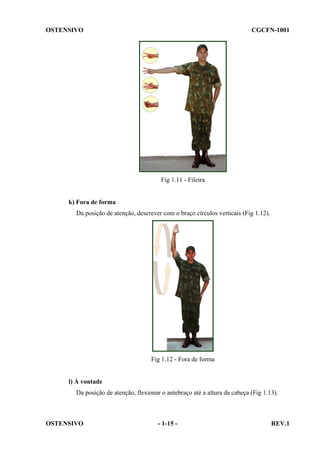 OSTENSIVO

CGCFN-1001

Fig 1.11 - Fileira

k) Fora de forma
Da posição de atenção, descrever com o braço círculos verticais (Fig 1.12).

Fig 1.12 - Fora de forma

l) À vontade
Da posição de atenção, flexionar o antebraço até a altura da cabeça (Fig 1.13).

OSTENSIVO

- 1-15 -

REV.1

 