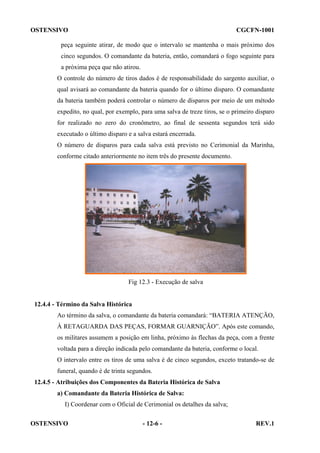 OSTENSIVO

CGCFN-1001

peça seguinte atirar, de modo que o intervalo se mantenha o mais próximo dos
cinco segundos. O comandante da bateria, então, comandará o fogo seguinte para
a próxima peça que não atirou.
O controle do número de tiros dados é de responsabilidade do sargento auxiliar, o
qual avisará ao comandante da bateria quando for o último disparo. O comandante
da bateria também poderá controlar o número de disparos por meio de um método
expedito, no qual, por exemplo, para uma salva de treze tiros, se o primeiro disparo
for realizado no zero do cronômetro, ao final de sessenta segundos terá sido
executado o último disparo e a salva estará encerrada.
O número de disparos para cada salva está previsto no Cerimonial da Marinha,
conforme citado anteriormente no item três do presente documento.

Fig 12.3 - Execução de salva

12.4.4 - Término da Salva Histórica
Ao término da salva, o comandante da bateria comandará: “BATERIA ATENÇÃO,
À RETAGUARDA DAS PEÇAS, FORMAR GUARNIÇÃO”. Após este comando,
os militares assumem a posição em linha, próximo às flechas da peça, com a frente
voltada para a direção indicada pelo comandante da bateria, conforme o local.
O intervalo entre os tiros de uma salva é de cinco segundos, exceto tratando-se de
funeral, quando é de trinta segundos.
12.4.5 - Atribuições dos Componentes da Bateria Histórica de Salva
a) Comandante da Bateria Histórica de Salva:
I) Coordenar com o Oficial de Cerimonial os detalhes da salva;
OSTENSIVO

- 12-6 -

REV.1

 