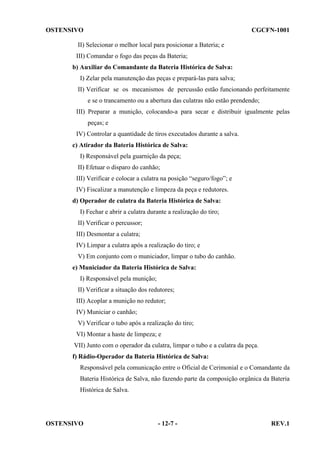 OSTENSIVO

CGCFN-1001

II) Selecionar o melhor local para posicionar a Bateria; e
III) Comandar o fogo das peças da Bateria;
b) Auxiliar do Comandante da Bateria Histórica de Salva:
I) Zelar pela manutenção das peças e prepará-las para salva;
II) Verificar se os mecanismos de percussão estão funcionando perfeitamente
e se o trancamento ou a abertura das culatras não estão prendendo;
III) Preparar a munição, colocando-a para secar e distribuir igualmente pelas
peças; e
IV) Controlar a quantidade de tiros executados durante a salva.
c) Atirador da Bateria Histórica de Salva:
I) Responsável pela guarnição da peça;
II) Efetuar o disparo do canhão;
III) Verificar e colocar a culatra na posição “seguro/fogo”; e
IV) Fiscalizar a manutenção e limpeza da peça e redutores.
d) Operador de culatra da Bateria Histórica de Salva:
I) Fechar e abrir a culatra durante a realização do tiro;
II) Verificar o percussor;
III) Desmontar a culatra;
IV) Limpar a culatra após a realização do tiro; e
V) Em conjunto com o municiador, limpar o tubo do canhão.
e) Municiador da Bateria Histórica de Salva:
I) Responsável pela munição;
II) Verificar a situação dos redutores;
III) Acoplar a munição no redutor;
IV) Municiar o canhão;
V) Verificar o tubo após a realização do tiro;
VI) Montar a haste de limpeza; e
VII) Junto com o operador da culatra, limpar o tubo e a culatra da peça.
f) Rádio-Operador da Bateria Histórica de Salva:
Responsável pela comunicação entre o Oficial de Cerimonial e o Comandante da
Bateria Histórica de Salva, não fazendo parte da composição orgânica da Bateria
Histórica de Salva.

OSTENSIVO

- 12-7 -

REV.1

 