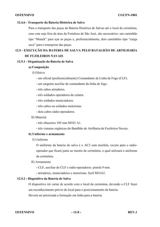 OSTENSIVO

CGCFN-1001

12.4.6 - Transporte da Bateria Histórica de Salva
Para o transporte das peças da Bateria Histórica de Salvas até o local da cerimônia,
caso esta seja fora da área da Fortaleza de São José, são necessários: um caminhão
tipo “Munck” para içar as peças e, preferencialmente, dois caminhões tipo “carga
seca” para o transporte das peças.
12.5 - EXECUÇÃO DA BATERIA DE SALVA PELO BATALHÃO DE ARTILHARIA
DE FUZILEIROS NAVAIS
12.5.1 - Organização da Bateria de Salva
a) Composição
I) Efetivo
- um oficial (preferencialmente) Comandante da Linha de Fogo (CLF).
- um sargento auxiliar do comandante da linha de fogo.
- três cabos atiradores.
- três soldados operadores de culatra.
- três soldados municiadores.
- três cabos ou soldados motoristas.
- dois cabos rádio-operadores.
II) Material
- três obuseiros 105 mm M101 A1.
- três viaturas orgânicas do Batalhão de Artilharia de Fuzileiros Navais.
b) Uniforme e armamento
I) Uniforme
O uniforme da bateria de salva é o AC2 sem mochila, exceto para o radiooperador que ficará junto ao mestre de cerimônia, o qual utilizará o uniforme
da cerimônia.
II) Armamento
- CLF, auxiliar do CLF e radio-operadores: pistola 9 mm.
- atiradores, municiadores e motoristas: fuzil M16A2.
12.5.2 - Dispositivo da Bateria de Salva
O dispositivo irá variar de acordo com o local da cerimônia, devendo o CLF fazer
um reconhecimento prévio do local para o posicionamento da bateria.
Deverá ser priorizada a formação em linha para a bateria.

OSTENSIVO

- 12-8 -

REV.1

 
