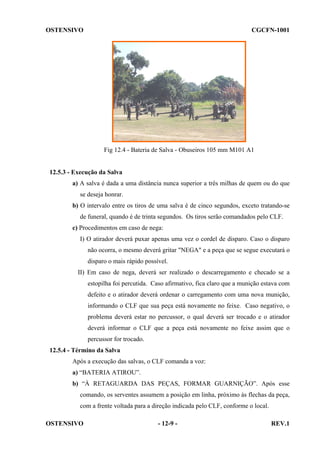 OSTENSIVO

CGCFN-1001

Fig 12.4 - Bateria de Salva - Obuseiros 105 mm M101 A1

12.5.3 - Execução da Salva
a) A salva é dada a uma distância nunca superior a três milhas de quem ou do que
se deseja honrar.
b) O intervalo entre os tiros de uma salva é de cinco segundos, exceto tratando-se
de funeral, quando é de trinta segundos. Os tiros serão comandados pelo CLF.
c) Procedimentos em caso de nega:
I) O atirador deverá puxar apenas uma vez o cordel de disparo. Caso o disparo
não ocorra, o mesmo deverá gritar "NEGA" e a peça que se segue executará o
disparo o mais rápido possível.
II) Em caso de nega, deverá ser realizado o descarregamento e checado se a
estopilha foi percutida. Caso afirmativo, fica claro que a munição estava com
defeito e o atirador deverá ordenar o carregamento com uma nova munição,
informando o CLF que sua peça está novamente no feixe. Caso negativo, o
problema deverá estar no percussor, o qual deverá ser trocado e o atirador
deverá informar o CLF que a peça está novamente no feixe assim que o
percussor for trocado.
12.5.4 - Término da Salva
Após a execução das salvas, o CLF comanda a voz:
a) “BATERIA ATIROU”.
b) “À RETAGUARDA DAS PEÇAS, FORMAR GUARNIÇÃO”. Após esse
comando, os serventes assumem a posição em linha, próximo às flechas da peça,
com a frente voltada para a direção indicada pelo CLF, conforme o local.
OSTENSIVO

- 12-9 -

REV.1

 