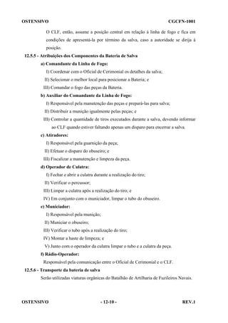 OSTENSIVO

CGCFN-1001

O CLF, então, assume a posição central em relação à linha de fogo e fica em
condições de apresentá-la por término da salva, caso a autoridade se dirija à
posição.
12.5.5 - Atribuições dos Componentes da Bateria de Salva
a) Comandante da Linha de Fogo:
I) Coordenar com o Oficial de Cerimonial os detalhes da salva;
II) Selecionar o melhor local para posicionar a Bateria; e
III) Comandar o fogo das peças da Bateria.
b) Auxiliar do Comandante da Linha de Fogo:
I) Responsável pela manutenção das peças e prepará-las para salva;
II) Distribuir a munição igualmente pelas peças; e
III) Controlar a quantidade de tiros executados durante a salva, devendo informar
ao CLF quando estiver faltando apenas um disparo para encerrar a salva.
c) Atiradores:
I) Responsável pela guarnição da peça;
II) Efetuar o disparo do obuseiro; e
III) Fiscalizar a manutenção e limpeza da peça.
d) Operador de Culatra:
I) Fechar e abrir a culatra durante a realização do tiro;
II) Verificar o percussor;
III) Limpar a culatra após a realização do tiro; e
IV) Em conjunto com o municiador, limpar o tubo do obuseiro.
e) Municiador:
I) Responsável pela munição;
II) Municiar o obuseiro;
III) Verificar o tubo após a realização do tiro;
IV) Montar a haste de limpeza; e
V) Junto com o operador da culatra limpar o tubo e a culatra da peça.
f) Rádio-Operador:
Responsável pela comunicação entre o Oficial de Cerimonial e o CLF.
12.5.6 - Transporte da bateria de salva
Serão utilizadas viaturas orgânicas do Batalhão de Artilharia de Fuzileiros Navais.

OSTENSIVO

- 12-10 -

REV.1

 