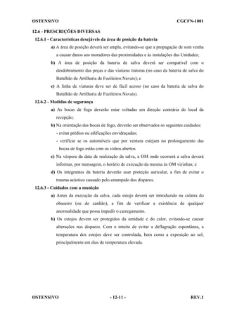 OSTENSIVO

CGCFN-1001

12.6 - PRESCRIÇÕES DIVERSAS
12.6.1 - Características desejáveis da área de posição da bateria
a) A área de posição deverá ser ampla, evitando-se que a propagação de som venha
a causar danos aos moradores das proximidades e às instalações das Unidades;
b) A área de posição da bateria de salva deverá ser compatível com o
desdobramento das peças e das viaturas tratoras (no caso da bateria de salva do
Batalhão de Artilharia de Fuzileiros Navais); e
c) A linha de viaturas deve ser de fácil acesso (no caso da bateria de salva do
Batalhão de Artilharia de Fuzileiros Navais).
12.6.2 - Medidas de segurança
a) As bocas de fogo deverão estar voltadas em direção contrária do local da
recepção;
b) Na orientação das bocas de fogo, deverão ser observados os seguintes cuidados:
- evitar prédios ou edificações envidraçadas;
- verificar se os automóveis que por ventura estejam no prolongamento das
bocas de fogo estão com os vidros abertos
c) Na véspera da data de realização da salva, a OM onde ocorrerá a salva deverá
informar, por mensagem, o horário de execução da mesma às OM vizinhas; e
d) Os integrantes da bateria deverão usar proteção auricular, a fim de evitar o
trauma acústico causado pelo estampido dos disparos.
12.6.3 - Cuidados com a munição
a) Antes da execução da salva, cada estojo deverá ser introduzido na culatra do
obuseiro (ou do canhão), a fim de verificar a existência de qualquer
anormalidade que possa impedir o carregamento.
b) Os estojos devem ser protegidos da umidade e do calor, evitando-se causar
alterações nos disparos. Com o intuito de evitar a deflagração espontânea, a
temperatura dos estojos deve ser controlada, bem como a exposição ao sol,
principalmente em dias de temperatura elevada.

OSTENSIVO

- 12-11 -

REV.1

 