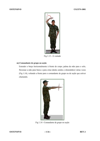 OSTENSIVO

CGCFN-1001

Fig 1.13 - Á vontade

m) Comandante de grupo ou seção
Estender o braço horizontalmente à frente do corpo, palma da mão para o solo,
flexionar a mão para baixo e para cima (dedos unidos e distendidos) várias vezes
(Fig 1.14), voltando a frente para o comandante de grupo ou de seção que estiver
chamando.

Fig 1.14 - Comandante de grupo ou seção

OSTENSIVO

- 1-16 -

REV.1

 