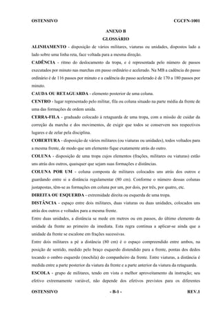 OSTENSIVO

CGCFN-1001
ANEXO B
GLOSSÁRIO

ALINHAMENTO - disposição de vários militares, viaturas ou unidades, dispostos lado a
lado sobre uma linha reta, face voltada para a mesma direção.
CADÊNCIA - ritmo do deslocamento da tropa, e é representada pelo número de passos
executados por minuto nas marchas em passo ordinário e acelerado. Na MB a cadência do passo
ordinário é de 116 passos por minuto e a cadência do passo acelerado é de 170 a 180 passos por
minuto.
CAUDA OU RETAGUARDA - elemento posterior de uma coluna.
CENTRO - lugar representado pelo militar, fila ou coluna situado na parte média da frente de
uma das formações de ordem unida.
CERRA-FILA - graduado colocado à retaguarda de uma tropa, com a missão de cuidar da
correção da marcha e dos movimentos, de exigir que todos se conservem nos respectivos
lugares e de zelar pela disciplina.
COBERTURA - disposição de vários militares (ou viaturas ou unidades), todos voltados para
a mesma frente, de modo que um elemento fique exatamente atrás do outro.
COLUNA - disposição de uma tropa cujos elementos (frações, militares ou viaturas) estão
uns atrás dos outros, quaisquer que sejam suas formações e distâncias.
COLUNA POR UM - coluna composta de militares colocados uns atrás dos outros e
guardando entre si a distância regulamentar (80 cm). Conforme o número dessas colunas
justapostas, têm-se as formações em coluna por um, por dois, por três, por quatro, etc.
DIREITA OU ESQUERDA - extremidade direita ou esquerda de uma tropa.
DISTÂNCIA - espaço entre dois militares, duas viaturas ou duas unidades, colocados uns
atrás dos outros e voltados para a mesma frente.
Entre duas unidades, a distância se mede em metros ou em passos, do último elemento da
unidade da frente ao primeiro da imediata. Esta regra continua a aplicar-se ainda que a
unidade da frente se escalone em frações sucessivas.
Entre dois militares a pé a distância (80 cm) é o espaço compreendido entre ambos, na
posição de sentido, medido pelo braço esquerdo distendido para a frente, pontas dos dedos
tocando o ombro esquerdo (mochila) do companheiro da frente. Entre viaturas, a distância é
medida entre a parte posterior da viatura da frente e a parte anterior da viatura da retaguarda.
ESCOLA - grupo de militares, tendo em vista o melhor aproveitamento da instrução; seu
efetivo extremamente variável, não depende dos efetivos previstos para os diferentes
OSTENSIVO

- B-1 -

REV.1

 
