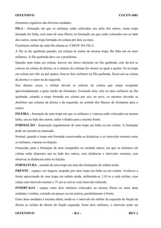 OSTENSIVO

CGCFN-1001

elementos orgânicos das diversas unidades.
FILA - formação em que os militares estão colocados uns atrás dos outros, numa tropa
formada em linha, com mais de uma fileira; ou formação em que estão colocados uns ao lado
dos outros, numa tropa formada em coluna por dois ou mais.
O primeiro militar de cada fila chama-se: CHEFE DA FILA.
A fila se diz quebrada quando, em relação às outras da mesma tropa, lhe falta um ou mais
militares. A fila quebrada deve ser a penúltima.
Quando uma tropa em coluna, houver um único elemento na fila quebrada, este deverá se
colocar na coluna da direita, se o número de colunas for menor ou igual a quatro. Se na tropa
em coluna por três ou por quatro, houver dois militares na fila quebrada, ficará um na coluna
da direita e o outro na da esquerda.
Nos demais casos, o militar deverá se colocar na coluna que esteja ocupando
aproximadamente a parte média da formatura. Existindo dois, três ou mais militares na fila
quebrada, estando a tropa formada em coluna por seis ou nove, os mesmos deverão se
distribuir nas colunas da direita e da esquerda, no sentido dos flancos da formatura para o
centro.
FILEIRA - formação de uma tropa em que os militares e viaturas estão colocados na mesma
linha, uns ao lado dos outros, todos voltados para a mesma frente.
FORMAÇÃO - disposição regulamentar de uma tropa em linha ou em coluna. A formação
pode ser normal ou emassada.
Normal, quando a tropa está formada conservando as distâncias e os intervalos normais entre
os militares, viaturas ou frações.
Emassada, para a formação de uma companhia ou unidade maior, em que os militares em
coluna estão dispostos uns ao lado dos outros, com distâncias e intervalos normais, sem
observar as distâncias entre as frações.
FORMATURA - reunião de uma tropa em uma das formações de ordem unida.
FRENTE - espaço, em largura, ocupado por uma tropa em linha ou em coluna. Avalia-se a
frente aproximada de uma tropa em ordem unida, atribuindo-se 1,10 m a cada militar, caso
esteja com intervalo normal e 75 cm se estiver com intervalo reduzido.
INTERVALO - espaço entre dois militares colocados na mesma fileira ou entre duas
unidades vizinhas, contado em passos ou em metros, paralelamente à frente.
Entre duas unidades à mesma altura, mede-se o intervalo do militar da esquerda da fração da
direita ao militar da direita da fração esquerda. Entre dois militares, o intervalo pode ser
OSTENSIVO

- B-2 -

REV.1

 