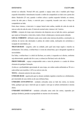 OSTENSIVO

CGCFN-1001

normal ou reduzido. Normal (80 cm), quando o espaço entre eles é medido pelo braço
esquerdo distendido e lateralmente tocando o ombro do companheiro ao lado com a ponta dos
dedos. Reduzido (25 cm), quando o militar coloca o punho esquerdo fechado, na cintura,
costas da mão para a frente, o cotovelo para a esquerda, tocando com este o braço do
companheiro ao lado.
Entre duas viaturas, o intervalo é o espaço lateral entre ambas, medido do cubo da roda de
uma ao cubo da roda da outra. O intervalo normal entre viaturas é de 3 metros.
LINHA - conjunto de tropa cujos elementos são dispostos uns ao lado dos outros, quaisquer
que sejam as formações e intervalos, tendo a frente voltada para o mesmo ponto afastado.
LOCAL COBERTO - definição usada como sendo salas internas de prédios, construções ou
cobertas de navios não destinados à prática de ordem unida, realizações de cerimônias e
recepção de autoridades, etc.
MILITAR-BASE - sargento, cabo ou soldado, pelo qual uma tropa regula a marcha ou
alinhamento. Em coluna, o militar-base é o testa da coluna-base, que é designado segundo as
necessidades.
Em linha, o militar-base é o chefe da fila-base, no centro, à esquerda ou à direita, conforme
seja determinado, quando não for o caso, a coluna (ou fila-base) será a da direita.
PROFUNDIDADE - espaço compreendido entre a testa do primeiro e a cauda do último
elemento de qualquer formação.
Avalia-se a profundidade aproximada de uma tropa, em ordem unida atribuindo-se 90 cm a
cada militar sem mochila e 1,05 m se estiver com ela.
TESTA - elemento anterior de uma coluna.
UNIDADE-BASE - aquela pela qual as demais unidades regulam a marcha ou o alinhamento,
por intermédio de seus chefes ou de seus militares-base.
UNIDADES JUSTAPOSTAS - unidades colocadas umas ao lado das outras, na mesma
linha, qualquer que seja o intervalo que as separe e sem que se achem estritamente à mesma
altura.
UNIDADES SUCESSIVAS - unidades colocadas umas atrás das outras, separadas por
qualquer distância, paradas ou progredindo no mesmo eixo de marcha.

OSTENSIVO

- B-3 -

REV.1

 