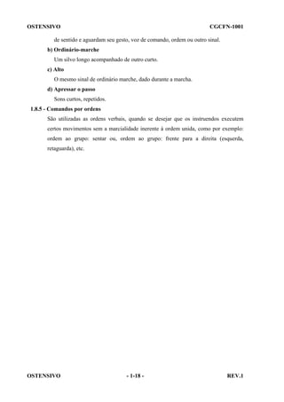 OSTENSIVO

CGCFN-1001

de sentido e aguardam seu gesto, voz de comando, ordem ou outro sinal.
b) Ordinário-marche
Um silvo longo acompanhado de outro curto.
c) Alto
O mesmo sinal de ordinário marche, dado durante a marcha.
d) Apressar o passo
Sons curtos, repetidos.
1.8.5 - Comandos por ordens
São utilizadas as ordens verbais, quando se desejar que os instruendos executem
certos movimentos sem a marcialidade inerente à ordem unida, como por exemplo:
ordem ao grupo: sentar ou, ordem ao grupo: frente para a direita (esquerda,
retaguarda), etc.

OSTENSIVO

- 1-18 -

REV.1

 