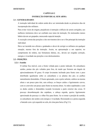 OSTENSIVO

CGCFN-1001
CAPÍTULO 2
INSTRUÇÃO INDIVIDUAL SEM ARMA

2.1 - GENERALIDADES
A instrução individual de ordem unida deve ser ministrada desde os primeiros dias de
incorporação dos militares.
Para evitar vícios de origem, prejudiciais à instrução e difíceis de serem corrigidos, aos
melhores instrutores deve ser confiado esse ramo da instrução. Os instruendos menos
hábeis devem ser grupados, merecendo especial atenção.
A execução correta das posições e dos movimentos deve ser o fim principal da instrução
individual.
Deve ser incutido nos oficiais e graduados o dever de corrigir os militares em qualquer
situação, mesmo fora da instrução. Assim, na apresentação a um superior, no
cumprimento de ordens, nas formaturas diárias, etc., devem ser exigidas correção,
energia e vivacidade nas posições e nos deslocamentos.
2.2 - POSIÇÕES
2.2.1 - Sentido
O militar fica imóvel, com a frente voltada para o ponto indicado. Os calcanhares
unidos, pontas dos pés voltados para fora, de modo que formem um ângulo de
aproximadamente 45 graus. O corpo levemente inclinado para frente com o peso
distribuído igualmente sobre os calcanhares e as plantas dos pés; os joelhos
naturalmente distendidos. O busto aprumado, com o peito saliente, ombros na mesma
altura e um pouco para trás, sem esforço; os braços caídos e ligeiramente curvos,
com os cotovelos um pouco para frente na mesma altura. As mãos espalmadas e com
os dedos unidos e distendidos tocando levemente a parte exterior das coxas. O
pescoço desembaraçado das espáduas, a cabeça erguida, queixo ligeiramente
aproximado do pescoço e o olhar fixo para frente. Ao se tomar a posição de sentido,
os calcanhares são unidos com energia e vivacidade, flexionando-se a perna esquerda
e batendo com o pé esquerdo no solo, de cima para baixo (Fig 2.1).

OSTENSIVO

- 2-1 -

REV.1

 