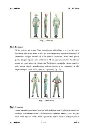 OSTENSIVO

CGCFN-1001

Fig 2.1 - Sentido

2.2.2 - Descansar
Nesta posição, as pernas ficam naturalmente distendidas e o peso do corpo
igualmente distribuído sobre os pés, que permanecem num mesmo alinhamento. O
afastamento dos pés, de cerca de 30 cm entre os calcanhares, de tal forma que as
pontas dos pés fiquem a uma distância de 45 cm, aproximadamente. As mãos às
costas, um pouco abaixo da cintura, mão direita sobre a esquerda, palmas para fora,
dedo polegar direito cruzando com o polegar esquerdo e por cima deste. A mão
esquerda segura a mão direita e esta fica espalmada (Fig 2.2).

Fig 2.2 - Descansar

2.2.3 - À vontade
A este comando, dado com a tropa em posição de descansar, o militar se mantém no
seu lugar, de modo a conservar o alinhamento e a cobertura, podendo mover o corpo,
falar, tomar água do cantil e fumar. Quando for dado o vocativo correspondente à
OSTENSIVO

- 2-2 -

REV.1

 