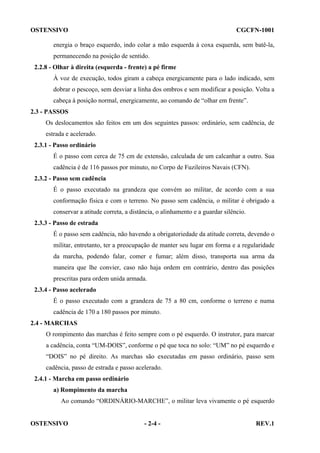 OSTENSIVO

CGCFN-1001

energia o braço esquerdo, indo colar a mão esquerda à coxa esquerda, sem batê-la,
permanecendo na posição de sentido.
2.2.8 - Olhar à direita (esquerda - frente) a pé firme
À voz de execução, todos giram a cabeça energicamente para o lado indicado, sem
dobrar o pescoço, sem desviar a linha dos ombros e sem modificar a posição. Volta a
cabeça à posição normal, energicamente, ao comando de “olhar em frente”.
2.3 - PASSOS
Os deslocamentos são feitos em um dos seguintes passos: ordinário, sem cadência, de
estrada e acelerado.
2.3.1 - Passo ordinário
É o passo com cerca de 75 cm de extensão, calculada de um calcanhar a outro. Sua
cadência é de 116 passos por minuto, no Corpo de Fuzileiros Navais (CFN).
2.3.2 - Passo sem cadência
É o passo executado na grandeza que convém ao militar, de acordo com a sua
conformação física e com o terreno. No passo sem cadência, o militar é obrigado a
conservar a atitude correta, a distância, o alinhamento e a guardar silêncio.
2.3.3 - Passo de estrada
É o passo sem cadência, não havendo a obrigatoriedade da atitude correta, devendo o
militar, entretanto, ter a preocupação de manter seu lugar em forma e a regularidade
da marcha, podendo falar, comer e fumar; além disso, transporta sua arma da
maneira que lhe convier, caso não haja ordem em contrário, dentro das posições
prescritas para ordem unida armada.
2.3.4 - Passo acelerado
É o passo executado com a grandeza de 75 a 80 cm, conforme o terreno e numa
cadência de 170 a 180 passos por minuto.
2.4 - MARCHAS
O rompimento das marchas é feito sempre com o pé esquerdo. O instrutor, para marcar
a cadência, conta “UM-DOIS”, conforme o pé que toca no solo: “UM” no pé esquerdo e
“DOIS” no pé direito. As marchas são executadas em passo ordinário, passo sem
cadência, passo de estrada e passo acelerado.
2.4.1 - Marcha em passo ordinário
a) Rompimento da marcha
Ao comando “ORDINÁRIO-MARCHE”, o militar leva vivamente o pé esquerdo

OSTENSIVO

- 2-4 -

REV.1

 