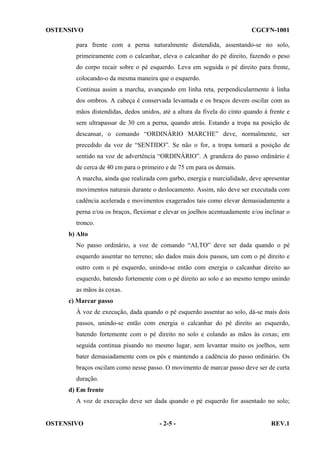 OSTENSIVO

CGCFN-1001

para frente com a perna naturalmente distendida, assentando-se no solo,
primeiramente com o calcanhar, eleva o calcanhar do pé direito, fazendo o peso
do corpo recair sobre o pé esquerdo. Leva em seguida o pé direito para frente,
colocando-o da mesma maneira que o esquerdo.
Continua assim a marcha, avançando em linha reta, perpendicularmente à linha
dos ombros. A cabeça é conservada levantada e os braços devem oscilar com as
mãos distendidas, dedos unidos, até a altura da fivela do cinto quando à frente e
sem ultrapassar de 30 cm a perna, quando atrás. Estando a tropa na posição de
descansar, o comando “ORDINÁRIO MARCHE” deve, normalmente, ser
precedido da voz de “SENTIDO”. Se não o for, a tropa tomará a posição de
sentido na voz de advertência “ORDINÁRIO”. A grandeza do passo ordinário é
de cerca de 40 cm para o primeiro e de 75 cm para os demais.
A marcha, ainda que realizada com garbo, energia e marcialidade, deve apresentar
movimentos naturais durante o deslocamento. Assim, não deve ser executada com
cadência acelerada e movimentos exagerados tais como elevar demasiadamente a
perna e/ou os braços, flexionar e elevar os joelhos acentuadamente e/ou inclinar o
tronco.
b) Alto
No passo ordinário, a voz de comando “ALTO” deve ser dada quando o pé
esquerdo assentar no terreno; são dados mais dois passos, um com o pé direito e
outro com o pé esquerdo, unindo-se então com energia o calcanhar direito ao
esquerdo, batendo fortemente com o pé direito ao solo e ao mesmo tempo unindo
as mãos às coxas.
c) Marcar passo
À voz de execução, dada quando o pé esquerdo assentar ao solo, dá-se mais dois
passos, unindo-se então com energia o calcanhar do pé direito ao esquerdo,
batendo fortemente com o pé direito no solo e colando as mãos às coxas; em
seguida continua pisando no mesmo lugar, sem levantar muito os joelhos, sem
bater demasiadamente com os pés e mantendo a cadência do passo ordinário. Os
braços oscilam como nesse passo. O movimento de marcar passo deve ser de curta
duração.
d) Em frente
A voz de execução deve ser dada quando o pé esquerdo for assentado no solo;

OSTENSIVO

- 2-5 -

REV.1

 