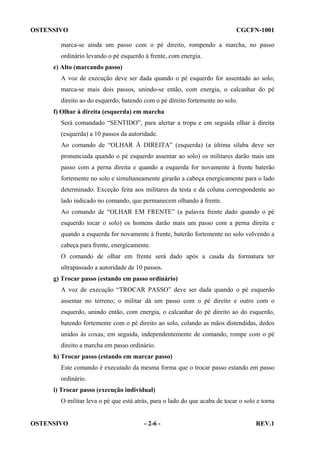 OSTENSIVO

CGCFN-1001

marca-se ainda um passo com o pé direito, rompendo a marcha, no passo
ordinário levando o pé esquerdo à frente, com energia.
e) Alto (marcando passo)
A voz de execução deve ser dada quando o pé esquerdo for assentado ao solo;
marca-se mais dois passos, unindo-se então, com energia, o calcanhar do pé
direito ao do esquerdo, batendo com o pé direito fortemente no solo.
f) Olhar à direita (esquerda) em marcha
Será comandado “SENTIDO”, para alertar a tropa e em seguida olhar à direita
(esquerda) a 10 passos da autoridade.
Ao comando de “OLHAR À DIREITA” (esquerda) (a última sílaba deve ser
pronunciada quando o pé esquerdo assentar ao solo) os militares darão mais um
passo com a perna direita e quando a esquerda for novamente à frente baterão
fortemente no solo e simultaneamente girarão a cabeça energicamente para o lado
determinado. Exceção feita aos militares da testa e da coluna correspondente ao
lado indicado no comando, que permanecem olhando à frente.
Ao comando de “OLHAR EM FRENTE” (a palavra frente dado quando o pé
esquerdo tocar o solo) os homens darão mais um passo com a perna direita e
quando a esquerda for novamente à frente, baterão fortemente no solo volvendo a
cabeça para frente, energicamente.
O comando de olhar em frente será dado após a cauda da formatura ter
ultrapassado a autoridade de 10 passos.
g) Trocar passo (estando em passo ordinário)
A voz de execução “TROCAR PASSO” deve ser dada quando o pé esquerdo
assentar no terreno; o militar dá um passo com o pé direito e outro com o
esquerdo, unindo então, com energia, o calcanhar do pé direito ao do esquerdo,
batendo fortemente com o pé direito ao solo, colando as mãos distendidas, dedos
unidos às coxas; em seguida, independentemente de comando, rompe com o pé
direito a marcha em passo ordinário.
h) Trocar passo (estando em marcar passo)
Este comando é executado da mesma forma que o trocar passo estando em passo
ordinário.
i) Trocar passo (execução individual)
O militar leva o pé que está atrás, para o lado do que acaba de tocar o solo e torna

OSTENSIVO

- 2-6 -

REV.1

 