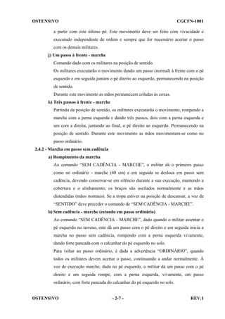 OSTENSIVO

CGCFN-1001

a partir com este último pé. Este movimento deve ser feito com vivacidade e
executado independente de ordem e sempre que for necessário acertar o passo
com os demais militares.
j) Um passo à frente - marche
Comando dado com os militares na posição de sentido.
Os militares executarão o movimento dando um passo (normal) à frente com o pé
esquerdo e em seguida juntam o pé direito ao esquerdo, permanecendo na posição
de sentido.
Durante este movimento as mãos permanecem coladas às coxas.
k) Três passos à frente - marche
Partindo da posição de sentido, os militares executarão o movimento, rompendo a
marcha com a perna esquerda e dando três passos, dois com a perna esquerda e
um com a direita, juntando ao final, o pé direito ao esquerdo. Permanecendo na
posição de sentido. Durante este movimento as mãos movimentam-se como no
passo ordinário.
2.4.2 - Marcha em passo sem cadência
a) Rompimento da marcha
Ao comando “SEM CADÊNCIA - MARCHE”, o militar dá o primeiro passo
como no ordinário - marche (40 cm) e em seguida se desloca em passo sem
cadência, devendo conservar-se em silêncio durante a sua execução, mantendo a
cobertura e o alinhamento; os braços são oscilados normalmente e as mãos
distendidas (mãos normais). Se a tropa estiver na posição de descansar, a voz de
“SENTIDO” deve preceder o comando de “SEM CADÊNCIA - MARCHE”.
b) Sem cadência - marche (estando em passo ordinário)
Ao comando “SEM CADÊNCIA - MARCHE”, dado quando o militar assentar o
pé esquerdo no terreno, este dá um passo com o pé direito e em seguida inicia a
marcha no passo sem cadência, rompendo com a perna esquerda vivamente,
dando forte pancada com o calcanhar do pé esquerdo no solo.
Para voltar ao passo ordinário, é dada a advertência “ORDINÁRIO”, quando
todos os militares devem acertar o passo, continuando a andar normalmente. À
voz de execução marche, dada no pé esquerdo, o militar dá um passo com o pé
direito e em seguida rompe, com a perna esquerda, vivamente, em passo
ordinário, com forte pancada do calcanhar do pé esquerdo no solo.

OSTENSIVO

- 2-7 -

REV.1

 