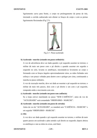OSTENSIVO

CGCFN-1001

ligeiramente curva para frente, o corpo no prolongamento da perna de trás,
iniciando a corrida cadenciada sem afastar os braços do corpo e com as pernas
ligeiramente flexionadas (Fig 2.3).

Fig 2.3 - Passo acelerado

b) Acelerado - marche (estando em passo ordinário)
A voz de advertência deve ser dada quando o pé esquerdo assentar no terreno; o
militar dá mais um passo com o pé direito e quando assentar em seguida o
esquerdo no solo, levanta os antebraços, encostando-os levemente ao corpo e
formando com os braços ângulos aproximadamente retos; as mãos fechadas sem
esforço e um pouco voltadas para dentro com o polegar por cima, continuando a
marcha no passo ordinário.
A voz de execução marche, deve ser dada ao assentar o pé esquerdo no terreno; o
militar dá mais três passos, dois com o pé direito e um com o pé esquerdo,
rompendo então o movimento com este.
c) Acelerado - marche (estando em passo sem cadência)
Se a tropa estiver marchando no passo “SEM CADÊNCIA”, antes da voz de
“ACELERADO” será comandado “ORDINÁRIO - MARCHE”.
d) Acelerado - marche (estando em passo de estrada)
Antes da voz de “ACELERADO”, se mandará sem “CADÊNCIA - MARCHE” e
em seguida “ORDINÁRIO - MARCHE”.
e) Alto
A voz deve ser dada quando o pé esquerdo assentar no terreno; o militar dá mais
quatro passos em acelerado e pára unindo o pé direito ao esquerdo; depois abaixa
os antebraços e une as mãos às coxas, sem bater.
OSTENSIVO

- 2-9 -

REV.1

 