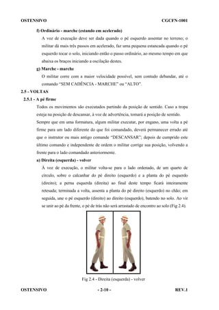 OSTENSIVO

CGCFN-1001

f) Ordinário - marche (estando em acelerado)
A voz de execução deve ser dada quando o pé esquerdo assentar no terreno; o
militar dá mais três passos em acelerado, faz uma pequena estancada quando o pé
esquerdo tocar o solo, iniciando então o passo ordinário, ao mesmo tempo em que
abaixa os braços iniciando a oscilação destes.
g) Marche - marche
O militar corre com a maior velocidade possível, sem contudo debandar, até o
comando “SEM CADÊNCIA - MARCHE” ou “ALTO”.
2.5 - VOLTAS
2.5.1 - A pé firme
Todos os movimentos são executados partindo da posição de sentido. Caso a tropa
esteja na posição de descansar, à voz de advertência, tomará a posição de sentido.
Sempre que em uma formatura, algum militar executar, por engano, uma volta a pé
firme para um lado diferente do que foi comandado, deverá permanecer errado até
que o instrutor ou mais antigo comande “DESCANSAR”; depois de cumprido este
último comando e independente de ordem o militar corrige sua posição, volvendo a
frente para o lado comandado anteriormente.
a) Direita (esquerda) - volver
À voz de execução, o militar volta-se para o lado ordenado, de um quarto de
círculo, sobre o calcanhar do pé direito (esquerdo) e a planta do pé esquerdo
(direito); a perna esquerda (direita) ao final deste tempo ficará inteiramente
retesada; terminada a volta, assenta a planta do pé direito (esquerdo) no chão; em
seguida, une o pé esquerdo (direito) ao direito (esquerdo), batendo no solo. Ao vir
se unir ao pé da frente, o pé de trás não será arrastado de encontro ao solo (Fig 2.4).

Fig 2.4 - Direita (esquerda) - volver
OSTENSIVO

- 2-10 -

REV.1

 