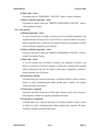 OSTENSIVO

CGCFN-1001

b) Meia volta - volver
Executada como no “ESQUERDA - VOLVER”, sendo a volta de 180 graus.
c) Oitavo à direita (esquerda) - volver
Executada do mesmo modo que “DIREITA (ESQUERDA) VOLVER”, sendo a
volta de apenas 45 graus.
2.5.2 - Em marcha
a) Direita (esquerda) - volver
A voz de execução deve ser dada ao assentar no solo o pé direito (esquerdo); o pé
esquerdo (direito) dá um passo de cerca de 40 cm, o corpo do militar volve para a
direita (esquerda) sobre a planta do pé esquerdo (direito), prosseguindo a marcha
com o pé direito (esquerdo) na nova direção.
b) Oitavo à direita (esquerda) - volver
Executa-se do mesmo modo que “DIREITA (ESQUERDA) VOLVER”. Porém a
rotação é de apenas 45 graus.
c) Meia volta - volver
A voz de execução deve ser dada ao assentar o pé esquerdo no terreno; o pé
direito vai um pouco à frente do esquerdo, o militar gira vivamente pela esquerda
sobre as plantas dos dois pés até mudar a frente para a retaguarda e continua a
marcha partindo com o pé direito.
d) Frente para a direita
Comando dado com a tropa em descansar; os militares fecham as mãos e colam os
braços ao corpo, simultaneamente saltam girando para a direita e em seguida
voltam à posição de descansar.
e) Frente para a esquerda
Executa-se da mesma forma que no frente para a direita, só que o giro será para o
lado esquerdo, voltando em seguida à posição de descansar.
f) Frente para a retaguarda
Comando dado com a tropa em descansar. Os militares fecham as mãos e colam
os braços ao corpo, simultaneamente saltam girando pela esquerda 180 graus.
Voltam em seguida à posição de descansar.

OSTENSIVO

- 2-11 -

REV.1

 