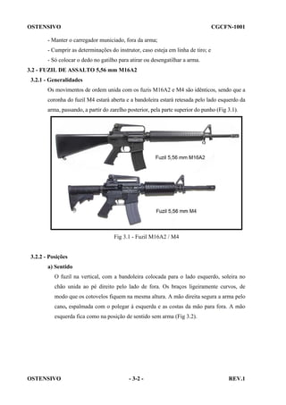 OSTENSIVO

CGCFN-1001

- Manter o carregador municiado, fora da arma;
- Cumprir as determinações do instrutor, caso esteja em linha de tiro; e
- Só colocar o dedo no gatilho para atirar ou desengatilhar a arma.
3.2 - FUZIL DE ASSALTO 5,56 mm M16A2
3.2.1 - Generalidades
Os movimentos de ordem unida com os fuzis M16A2 e M4 são idênticos, sendo que a
coronha do fuzil M4 estará aberta e a bandoleira estará retesada pelo lado esquerdo da
arma, passando, a partir do zarelho posterior, pela parte superior do punho (Fig 3.1).

Fig 3.1 - Fuzil M16A2 / M4

3.2.2 - Posições
a) Sentido
O fuzil na vertical, com a bandoleira colocada para o lado esquerdo, soleira no
chão unida ao pé direito pelo lado de fora. Os braços ligeiramente curvos, de
modo que os cotovelos fiquem na mesma altura. A mão direita segura a arma pelo
cano, espalmada com o polegar à esquerda e as costas da mão para fora. A mão
esquerda fica como na posição de sentido sem arma (Fig 3.2).

OSTENSIVO

- 3-2 -

REV.1

 
