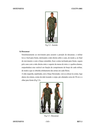 OSTENSIVO

CGCFN-1001

Fig 3.2 - Sentido

b) Descansar
Simultaneamente ao movimento para assumir a posição de descansar, o militar
leva o fuzil para frente, deslizando a mão direita sobre o cano, de modo a, no final
do movimento e com o braço estendido, ficar a arma inclinada para frente, segura
pelo cano com a mão direita entre o suporte da massa de mira e o quebra-chamas,
empunhadura esta variável em função do comprimento do braço de cada militar,
de modo a que se obtenha alinhamento das armas em cada fileira.
A mão esquerda, espalmada, com o braço flexionado, vem se colocar às costas, logo
abaixo da cintura, costas da mão tocando o corpo, pés afastados cerca de 30 cm e o
olhar para frente (Fig 3.3).

Fig 3.3 - Descansar
OSTENSIVO

- 3-3 -

REV.1

 