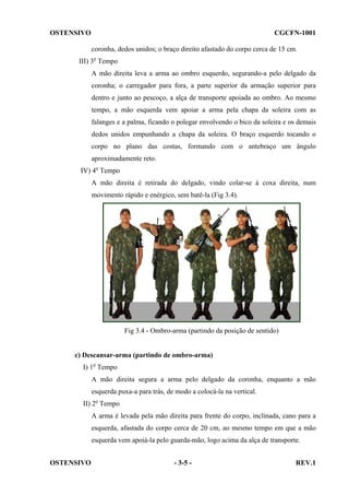 OSTENSIVO

CGCFN-1001
coronha, dedos unidos; o braço direito afastado do corpo cerca de 15 cm.

III) 3o Tempo
A mão direita leva a arma ao ombro esquerdo, segurando-a pelo delgado da
coronha; o carregador para fora, a parte superior da armação superior para
dentro e junto ao pescoço, a alça de transporte apoiada ao ombro. Ao mesmo
tempo, a mão esquerda vem apoiar a arma pela chapa da soleira com as
falanges e a palma, ficando o polegar envolvendo o bico da soleira e os demais
dedos unidos empunhando a chapa da soleira. O braço esquerdo tocando o
corpo no plano das costas, formando com o antebraço um ângulo
aproximadamente reto.
IV) 4o Tempo
A mão direita é retirada do delgado, vindo colar-se à coxa direita, num
movimento rápido e enérgico, sem batê-la (Fig 3.4).

Fig 3.4 - Ombro-arma (partindo da posição de sentido)

c) Descansar-arma (partindo de ombro-arma)
I) 1o Tempo
A mão direita segura a arma pelo delgado da coronha, enquanto a mão
esquerda puxa-a para trás, de modo a colocá-la na vertical.
II) 2o Tempo
A arma é levada pela mão direita para frente do corpo, inclinada, cano para a
esquerda, afastada do corpo cerca de 20 cm, ao mesmo tempo em que a mão
esquerda vem apoiá-la pelo guarda-mão, logo acima da alça de transporte.
OSTENSIVO

- 3-5 -

REV.1

 