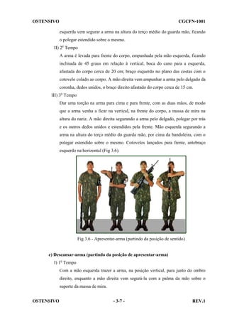 OSTENSIVO

CGCFN-1001
esquerda vem segurar a arma na altura do terço médio do guarda mão, ficando
o polegar estendido sobre o mesmo.

II) 2o Tempo
A arma é levada para frente do corpo, empunhada pela mão esquerda, ficando
inclinada de 45 graus em relação à vertical, boca do cano para a esquerda,
afastada do corpo cerca de 20 cm; braço esquerdo no plano das costas com o
cotovelo colado ao corpo. A mão direita vem empunhar a arma pelo delgado da
coronha, dedos unidos, o braço direito afastado do corpo cerca de 15 cm.
III) 3o Tempo
Dar uma torção na arma para cima e para frente, com as duas mãos, de modo
que a arma venha a ficar na vertical, na frente do corpo, a massa de mira na
altura do nariz. A mão direita segurando a arma pelo delgado, polegar por trás
e os outros dedos unidos e estendidos pela frente. Mão esquerda segurando a
arma na altura do terço médio do guarda mão, por cima da bandoleira, com o
polegar estendido sobre o mesmo. Cotovelos lançados para frente, antebraço
esquerdo na horizontal (Fig 3.6).

Fig 3.6 - Apresentar-arma (partindo da posição de sentido)

e) Descansar-arma (partindo da posição de apresentar-arma)
I) 1o Tempo
Com a mão esquerda trazer a arma, na posição vertical, para junto do ombro
direito, enquanto a mão direita vem segurá-la com a palma da mão sobre o
suporte da massa de mira.
OSTENSIVO

- 3-7 -

REV.1

 