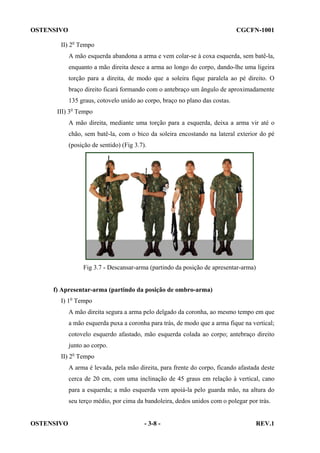 OSTENSIVO

CGCFN-1001

II) 2o Tempo
A mão esquerda abandona a arma e vem colar-se à coxa esquerda, sem batê-la,
enquanto a mão direita desce a arma ao longo do corpo, dando-lhe uma ligeira
torção para a direita, de modo que a soleira fique paralela ao pé direito. O
braço direito ficará formando com o antebraço um ângulo de aproximadamente
135 graus, cotovelo unido ao corpo, braço no plano das costas.
III) 3o Tempo
A mão direita, mediante uma torção para a esquerda, deixa a arma vir até o
chão, sem batê-la, com o bico da soleira encostando na lateral exterior do pé
(posição de sentido) (Fig 3.7).

Fig 3.7 - Descansar-arma (partindo da posição de apresentar-arma)

f) Apresentar-arma (partindo da posição de ombro-arma)
I) 1o Tempo
A mão direita segura a arma pelo delgado da coronha, ao mesmo tempo em que
a mão esquerda puxa a coronha para trás, de modo que a arma fique na vertical;
cotovelo esquerdo afastado, mão esquerda colada ao corpo; antebraço direito
junto ao corpo.
II) 2o Tempo
A arma é levada, pela mão direita, para frente do corpo, ficando afastada deste
cerca de 20 cm, com uma inclinação de 45 graus em relação à vertical, cano
para a esquerda; a mão esquerda vem apoiá-la pelo guarda mão, na altura do
seu terço médio, por cima da bandoleira, dedos unidos com o polegar por trás.

OSTENSIVO

- 3-8 -

REV.1

 