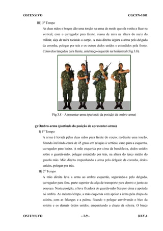 OSTENSIVO

CGCFN-1001

III) 3o Tempo
As duas mãos e braços dão uma torção na arma de modo que ela venha a ficar na
vertical, com o carregador para frente, massa de mira na altura do nariz do
militar, alça de mira tocando o corpo. A mão direita segura a arma pelo delgado
da coronha, polegar por trás e os outros dedos unidos e estendidos pela frente.
Cotovelos lançados para frente, antebraço esquerdo na horizontal (Fig 3.8).

Fig 3.8 - Apresentar-arma (partindo da posição de ombro-arma)

g) Ombro-arma (partindo da posição de apresentar-arma)
I) 1o Tempo
A arma é levada pelas duas mãos para frente do corpo, mediante uma torção,
ficando inclinada cerca de 45 graus em relação à vertical, cano para a esquerda,
carregador para baixo. A mão esquerda por cima da bandoleira, dedos unidos
sobre o guarda-mão, polegar estendido por trás, na altura do terço médio do
guarda mão. Mão direita empunhando a arma pelo delgado da coronha, dedos
unidos, polegar por trás.
II) 2o Tempo
A mão direita leva a arma ao ombro esquerdo, segurando-a pelo delgado,
carregador para fora, parte superior da alça de transporte para dentro e junto ao
pescoço. Nesta posição, a luva fixadora do guarda-mão fica por cima e apoiada
no ombro. Ao mesmo tempo, a mão esquerda vem apoiar a arma pela chapa da
soleira, com as falanges e a palma, ficando o polegar envolvendo o bico da
soleira e os demais dedos unidos, empunhando a chapa da soleira. O braço
OSTENSIVO

- 3-9 -

REV.1

 